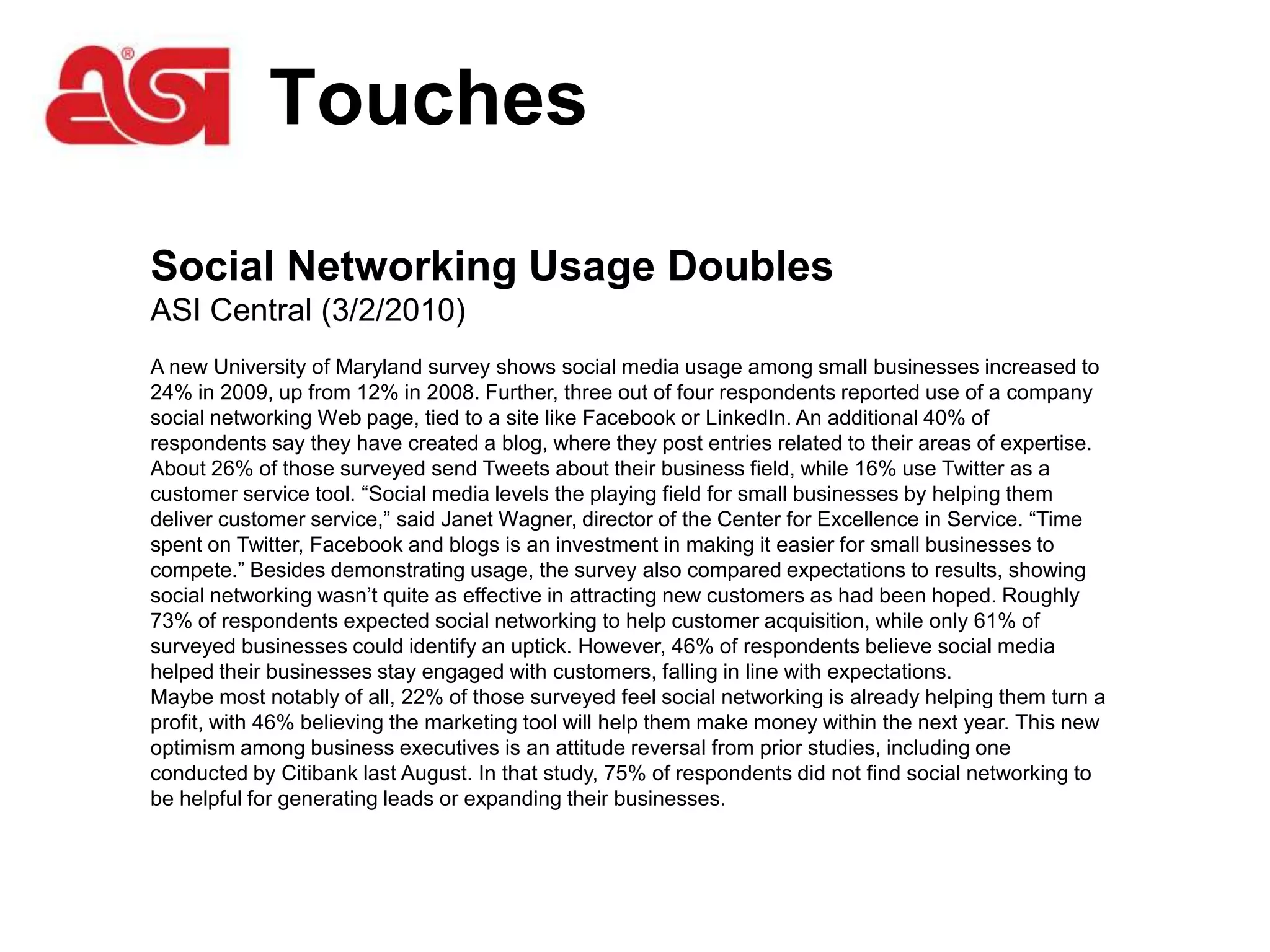 Touches

Social Networking Usage Doubles
ASI Central (3/2/2010)
A new University of Maryland survey shows social media usage among small businesses increased to
24% in 2009, up from 12% in 2008. Further, three out of four respondents reported use of a company
social networking Web page, tied to a site like Facebook or LinkedIn. An additional 40% of
respondents say they have created a blog, where they post entries related to their areas of expertise.
About 26% of those surveyed send Tweets about their business field, while 16% use Twitter as a
customer service tool. “Social media levels the playing field for small businesses by helping them
deliver customer service,” said Janet Wagner, director of the Center for Excellence in Service. “Time
spent on Twitter, Facebook and blogs is an investment in making it easier for small businesses to
compete.” Besides demonstrating usage, the survey also compared expectations to results, showing
social networking wasn’t quite as effective in attracting new customers as had been hoped. Roughly
73% of respondents expected social networking to help customer acquisition, while only 61% of
surveyed businesses could identify an uptick. However, 46% of respondents believe social media
helped their businesses stay engaged with customers, falling in line with expectations.
Maybe most notably of all, 22% of those surveyed feel social networking is already helping them turn a
profit, with 46% believing the marketing tool will help them make money within the next year. This new
optimism among business executives is an attitude reversal from prior studies, including one
conducted by Citibank last August. In that study, 75% of respondents did not find social networking to
be helpful for generating leads or expanding their businesses.
 