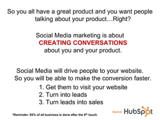 So you all have a great product and you want people
          talking about your product…Right?

                Social Media marketing is about
                 CREATING CONVERSATIONS
                  about you and your product.


  Social Media will drive people to your website.
  So you will be able to make the conversion faster.
          1. Get them to visit your website
          2. Turn into leads
          3. Turn leads into sales
                                                                   Source:
 *Reminder: 85% of all business is done after the   9th   touch.
 