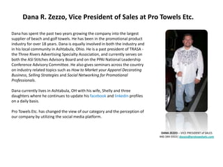 Dana R. Zezzo, Vice President of Sales at Pro Towels Etc.

Dana has spent the past two years growing the company into the largest
supplier of beach and golf towels. He has been in the promotional product
industry for over 18 years. Dana is equally involved in both the industry and
in his local community in Ashtabula, Ohio. He is a past president of TRASA -
the Three Rivers Advertising Specialty Association, and currently serves on
both the ASI Stitches Advisory Board and on the PPAI National Leadership
Conference Advisory Committee. He also gives seminars across the country
on industry related topics such as How to Market your Apparel Decorating
Business, Selling Strategies and Social Networking for Promotional
Professionals.

Dana currently lives in Ashtabula, OH with his wife, Shelly and three
daughters where he continues to update his facebook and linkedin profiles
on a daily basis.

Pro Towels Etc. has changed the view of our category and the perception of
our company by utilizing the social media platform.


                                                                                 DANA ZEZZO – VICE PRESIDENT of SALES
                                                                                440-344-5933| dzezzo@protowelsetc.com
 