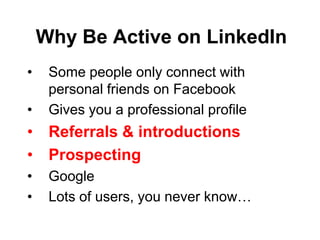 Why Be Active on LinkedIn
•    Some people only connect with
     personal friends on Facebook
•    Gives you a professional profile
• Referrals & introductions
• Prospecting
•    Google
•    Lots of users, you never know…
 