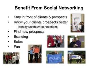 Benefit From Social Networking
•       Stay in front of clients & prospects
•       Know your clients/prospects better
    –     Identify unknown connections
•       Find new prospects
•       Branding
•       Sales
•       Fun
 