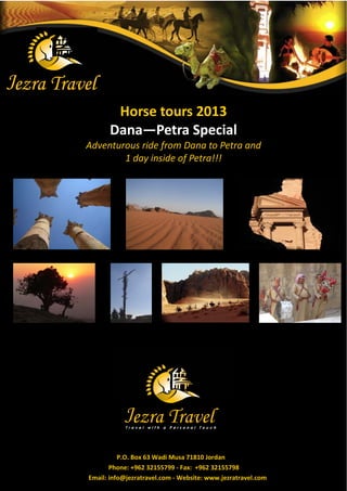 Horse tours 2013
      Dana—Petra Special
Adventurous ride from Dana to Petra and
        1 day inside of Petra!!!




          P.O. Box 63 Wadi Musa 71810 Jordan
       Phone: +962 32155799 - Fax: +962 32155798
Email: info@jezratravel.com - Website: www.jezratravel.com
 