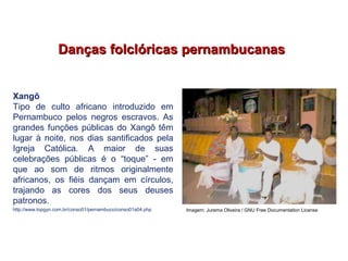 Danças folclóricas pernambucanasDanças folclóricas pernambucanas
Xangô
Tipo de culto africano introduzido em
Pernambuco pelos negros escravos. As
grandes funções públicas do Xangô têm
lugar à noite, nos dias santificados pela
Igreja Católica. A maior de suas
celebrações públicas é o “toque” - em
que ao som de ritmos originalmente
africanos, os fiéis dançam em círculos,
trajando as cores dos seus deuses
patronos.
http://www.topgyn.com.br/conso01/pernambuco/conso01a04.php
EDUCAÇÃO FÍSICA, 7º Ano do Ensino Fundamental
Danças folclóricas pernambucanas
Imagem: Jurema Oliveira / GNU Free Documentation License
 
