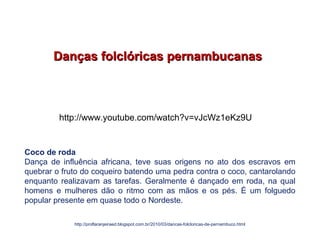 Danças folclóricas pernambucanasDanças folclóricas pernambucanas
Coco de roda
Dança de influência africana, teve suas origens no ato dos escravos em
quebrar o fruto do coqueiro batendo uma pedra contra o coco, cantarolando
enquanto realizavam as tarefas. Geralmente é dançado em roda, na qual
homens e mulheres dão o ritmo com as mãos e os pés. É um folguedo
popular presente em quase todo o Nordeste.
http://proflaranjeiraed.blogspot.com.br/2010/03/dancas-folcloricas-de-pernambuco.html
EDUCAÇÃO FÍSICA, 7º Ano do Ensino Fundamental
Danças folclóricas pernambucanas
http://www.youtube.com/watch?v=vJcWz1eKz9U
 
