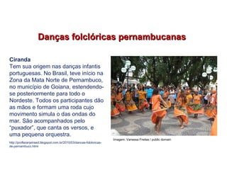 Danças folclóricas pernambucanasDanças folclóricas pernambucanas
Ciranda
Tem sua origem nas danças infantis
portuguesas. No Brasil, teve início na
Zona da Mata Norte de Pernambuco,
no município de Goiana, estendendo-
se posteriormente para todo o
Nordeste. Todos os participantes dão
as mãos e formam uma roda cujo
movimento simula o das ondas do
mar. São acompanhados pelo
“puxador”, que canta os versos, e
uma pequena orquestra.
http://proflaranjeiraed.blogspot.com.br/2010/03/dancas-folcloricas-
de-pernambuco.html
EDUCAÇÃO FÍSICA, 7º Ano do Ensino Fundamental
Danças folclóricas pernambucanas
Imagem: Vanessa Freitas / public domain
 