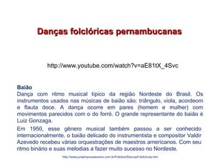 Danças folclóricas pernambucanasDanças folclóricas pernambucanas
Em 1950, esse gênero musical também passou a ser conhecido
internacionalmente, o baião delicado do instrumentista e compositor Valdir
Azevedo recebeu várias orquestrações de maestros americanos. Com seu
ritmo binário e suas melodias a fazer muito sucesso no Nordeste.
http://www.juraemprosaeverso.com.br/Folclore/DancasFolcloricas.htm
Baião
Dança com ritmo musical típico da região Nordeste do Brasil. Os
instrumentos usados nas músicas de baião são: triângulo, viola, acordeom
e flauta doce. A dança ocorre em pares (homem e mulher) com
movimentos parecidos com o do forró. O grande representante do baião é
Luiz Gonzaga.
EDUCAÇÃO FÍSICA, 7º Ano do Ensino Fundamental
Danças folclóricas pernambucanas
http://www.youtube.com/watch?v=aE81tX_4Svc
 
