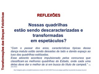 “Com o passar dos anos, características típicas dessa
dança matuta estão sendo deixadas de lado e dando espaço ao
luxo das quadrilhas estilizadas.
Esse advento acontece impulsionado pelos concursos que
classificam as melhores quadrilhas do Estado, onde cada uma
delas deve dar o melhor de si em busca do título de campeã.” Por
Jaine Alves
http://redeglobo.globo.com/platb/tvcabobranco-matutv-2012/2012/06/15/concurso-elege-quadrilhas-na-piramide-do-parque-do-povo/
TransformaçõesdasDançasFolclóricasTransformaçõesdasDançasFolclóricas
Nossas quadrilhas
estão sendo descaracterizadas e
transformadas
em espetáculos?
REFLEXÕESREFLEXÕES
EDUCAÇÃO FÍSICA, 7º Ano do Ensino Fundamental
Danças folclóricas pernambucanas
 