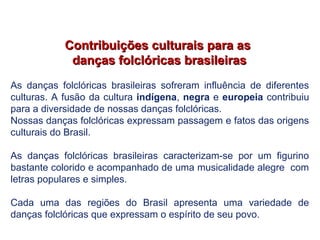 Contribuições culturais para asContribuições culturais para as
danças folclóricas brasileirasdanças folclóricas brasileiras
As danças folclóricas brasileiras sofreram influência de diferentes
culturas. A fusão da cultura indígena, negra e europeia contribuiu
para a diversidade de nossas danças folclóricas.
Nossas danças folclóricas expressam passagem e fatos das origens
culturais do Brasil.
As danças folclóricas brasileiras caracterizam-se por um figurino
bastante colorido e acompanhado de uma musicalidade alegre com
letras populares e simples.
Cada uma das regiões do Brasil apresenta uma variedade de
danças folclóricas que expressam o espírito de seu povo.
EDUCAÇÃO FÍSICA, 7º Ano do Ensino Fundamental
Danças folclóricas pernambucanas
 