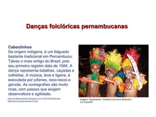 Danças folclóricas pernambucanasDanças folclóricas pernambucanas
Caboclinhos
De origem indígena, é um folguedo
bastante tradicional em Pernambuco.
Talvez o mais antigo do Brasil, pois
seu primeiro registro data de 1584. A
dança representa batalhas, caçadas e
colheitas. A música, leve e ligeira, é
executada por pífanos, reco-recos e
ganzás. As coreografias são muito
ricas, com passos que exigem
desenvoltura e agilidade.
http://proflaranjeiraed.blogspot.com.br/2010/03/dancas-
folcloricas-de-pernambuco.html
EDUCAÇÃO FÍSICA, 7º Ano do Ensino Fundamental
Danças folclóricas pernambucanas
Imagem: Pgcysneiros / Creative Commons Attribution
3.0 Unported
 