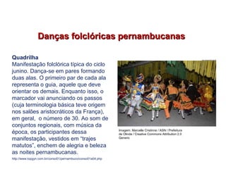 Danças folclóricas pernambucanasDanças folclóricas pernambucanas
Quadrilha
Manifestação folclórica típica do ciclo
junino. Dança-se em pares formando
duas alas. O primeiro par de cada ala
representa o guia, aquele que deve
orientar os demais. Enquanto isso, o
marcador vai anunciando os passos
(cuja terminologia básica teve origem
nos salões aristocráticos da França),
em geral, o número de 30. Ao som de
conjuntos regionais, com música da
época, os participantes dessa
manifestação, vestidos em “trajes
matutos”, enchem de alegria e beleza
as noites pernambucanas.
http://www.topgyn.com.br/conso01/pernambuco/conso01a04.php
EDUCAÇÃO FÍSICA, 7º Ano do Ensino Fundamental
Danças folclóricas pernambucanas
Imagem: Marcelle Cristinne / ASN / Prefeitura
de Olinda / Creative Commons Attribution 2.0
Generic
 