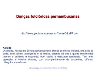 Danças folclóricas pernambucanasDanças folclóricas pernambucanas
Xaxado
O xaxado, nasceu no Sertão pernambucano. Dança-se em fila indiana, um atrás do
outro, sem volteio, avançando o pé direito, fazendo de três a quatro movimentos
laterais e puxando o esquerdo, num rápido e deslizado sapateado. Tem letra
agressiva e música simples, com acompanhamento de zabumbas, pífanos,
triângulos e sanfonas.
http://www.topgyn.com.br/conso01/pernambuco/conso01a04.php
EDUCAÇÃO FÍSICA, 7º Ano do Ensino Fundamental
Danças folclóricas pernambucanas
http://www.youtube.com/watch?v=miOlLzPPcoc
 