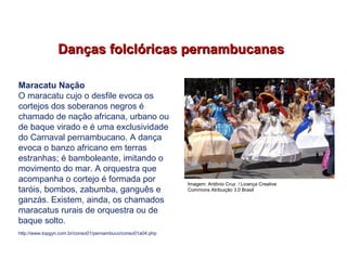 Danças folclóricas pernambucanasDanças folclóricas pernambucanas
http://www.topgyn.com.br/conso01/pernambuco/conso01a04.php
Maracatu Nação
O maracatu cujo o desfile evoca os
cortejos dos soberanos negros é
chamado de nação africana, urbano ou
de baque virado e é uma exclusividade
do Carnaval pernambucano. A dança
evoca o banzo africano em terras
estranhas; é bamboleante, imitando o
movimento do mar. A orquestra que
acompanha o cortejo é formada por
taróis, bombos, zabumba, ganguês e
ganzás. Existem, ainda, os chamados
maracatus rurais de orquestra ou de
baque solto.
EDUCAÇÃO FÍSICA, 7º Ano do Ensino Fundamental
Danças folclóricas pernambucanas
Imagem: Antônio Cruz / Licença Creative
Commons Atribuição 3.0 Brasil
 