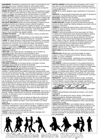 MARAMBIRÉ - Simbolizava a esperança dos negros na construção de uma              FESTAS JUNINAS- Introduzidas pelos portugueses, onde o culto a
sociedade justa e livre. O bailado constitui-se numa simples marcha.             São João é um dos mais antigos e populares, as festas juninas (de
RETUMBÃO - recebeu esse nome devido ao entusiasmo dos portugueses                junho) ou joaninas (de João) iniciam-se no dia 12 do mês, e terminam
que, ao ouvirem a musica diziam que tudo “retumbava”.                            no dia 29 (São Pedro)
SAMBA DO CACETE- foi criada para mostrar toda a sensualidade da região.          AFOXÊ- É uma dança do bloco negro característico do Carnaval da
O nome se origina do instrumento que é usado para dar ritmo e marcação à         Bahia.
música: os cacetes, dois pedaços de pau que são batidos no Curimbó.              BANGULÊ- A dança bangulê é tipicamente dos negros. É dançada ao
DANÇA DO SÍRIA- expressa gratidão dos índios e escravos africanos por um         som de puíta, acompanhada de palmas e sapateados.
milagre. Depois do trabalho, os escravos eram liberados para conseguir algo      BATE-BAÚ- é dança em ritmo de samba.
para comer. Certo dia, foram à praia e encontraram grandes quantidades de        BATUCAJÉ, uma dança sacra, afro-brasileira. Sua coreografia é mais
siris. Em agradecimento dançaram e deram o nome á dança de SIRIÁ.                ou menos livre, ao sabor das improvisações dos dançarinos.
BATUQUE AMAZÔNICO- trata-se de uma homenagem à "cabocla Jurema",                 BUMBA-MEU-BOI- A origem do auto do bumba-meu-boi remonta
entidade dos terreiros da Umbanda e demais cultos afro-brasileiros               ao Ciclo do Gado, resulta das relações desiguais que existem entre os
BANGUÊ - A palavra "Banguê" significa "engenho de açúcar", em um dialeto         escravos e os senhores
africano, por isso a dança também é conhecida como "dança dos engenhos".         CABINDA é uma dança de origem africana, muito comum nos
CARIMBÓ- O nome vem dos índios Tupinambá - CURI (PAU OCO)                        desfiles de negros do Recife, quando se preparam para o Maracatu. É
(FURADO). Na tradução seria "pau que propaga o som". A influência africana       uma dança cheia de mímicas.
deixou o ritmo do carimbó mais agitado e alegre.                                 CINZAS- A dança da procissão de Cinzas teve origem em Olinda .
CIRANDA DO NORTE - De origem portuguesa, a dança, se desenvolve                  A cidade dorme. Subitamente ouvem-se gemidos coletivos. Aparece
formando uma grande roda.                                                        um grande número de meninos de 9 a 16 anos, descobertos e
CHULA MARAJOARA- ritual afro-brasileira. É uma variante das congadas.            descalços, vestidos de saco, com aspecto tenebroso, formam duas
É devocional em louvor a São Benedito e Nossa Sr.ª. do Rosário.                  filas, dentre as quais marcham figuras alegóricas simbolizando a
LUNDÚ- De origem africana e a mais sensual dança folclórica. O tema está         Morte, o Diabo, o Anjo, etc. Dançam freneticamente um Lundu, com
centrado no convite do homem à mulher para um encontro sexual. A dança           movimentos provocantes e sensuais em completa exaltação dos
desenvolve-se, a princípio, com a recusa da mulher, mas diante da                sentidos e confundem-se num pandemônio de emoções e em
insistência do companheiro ela termina por ceder. O "ato sexual" acontece        completa mistura de classes, idade, sexos e raças.
quando o casais realiza a UMBIGADA - movimentos sensuais de requebro.            FREVO- Significa ferver - Tem origem nos movimentos da Capoeira.
MARAMBIRÉ- Dança africana, tipicamente religiosa (mistura de elementos           Dançam com uso de sombrinha.
religiosos e profanos).                                                          MEIA-CANHA- faz parte dos bailes rurais A roda desloca-se para um
OBALUAIÊ - é de origem africana, manifestação que se ramificou do                lado.
candomblé africano. Se inicia com uma invocação ao orixá                         MINEIRO-PAU- Mineiro-pau é uma dança singela, de origem
DESFEITEIRA- É uma manifestação folclórica. Conta-se que os escravos             indígena. É mais um divertimento dos jovens. Moças e rapazes
africanos e os índios Boraris, reuniam-se no barracão ao final do dia para       formam um circulo, e sapateiam
momentos de descontração, dançavam e cantavam músicas compostas de               PUNGA - É uma dança simples, classificada entre as danças de
improviso onde, em geral, faziam críticas bem humoradas a seus senhores,         natureza lasciva, principalmente pela umbigada que faz marcação
para “desfeiteá-los”.                                                            entre os pares.
PRETINHA D’ANGOLA- é uma dança africana, de Angola, os temas                     QUILOMBOS- A dança dos quilombos é uma epopéia histórica da
ressaltados são as mágoas do período de escravidão                               Guerra dos Palmares, que durou 70 anos no Estado de Alagoas. É
XOTE BRAGANTINO- de raiz européia, da Escócia. A dança era praticada             uma dança coletiva de negros e índios, eles divide-se em duas partes.
por membros das famílias dos senhores dos engenhos                               Na primeira, os negros comemoram o saque efetuado na noite
DANÇA DA LENDA DO AÇAÍ numa época em que a falta de comida                       anterior, e vendem as mercadorias nele obtidas. Na segunda parte,
assolava, o cacique decidiu que qualquer criança que nascesse seria morta,       trava-se um combate entre negros e índios. Estes saem vencedores.
pois não haveria alimento para elas. A sua filha IAÇÁ engravidou e deu à luz     ROJÃO- O Rojão é uma dança de ritmo acelerado. Às vezes, toma
uma menina, que foi morta . Sua filha chorou durante muito tempo, quando         forma de desafio entre os participantes, os quais disputam a primazia
numa noite ela avistou uma palmeira com frutos escuros, e no pé desta            de “cabra valente”, durando horas a fio.
palmeira sua filha a esperava de braços abertos. Ela correu para lhe abraçar,    MARACATU - Nasceu da tradição do Rei do Congo, implantada
e o fez com tanta vontade e felicidade que acabou morrendo abraçada aos          pelos portugueses, é uma dança caracterizada pela percussão forte,
pés da palmeira. Seu pai a encontrou morta e percebeu em seu rosto um            em ritmo frenético, que teve origem nas congadas, cerimônias de
olhar de felicidade que mirava as frutas. As frutas foram usadas para saciar a   coroação dos reis e rainhas da Nação negra Caboclos e Guias fazem
fome de toda a tribo. A sentença de morte foi extinta e em agradecimento a       muitas acrobacias, que parecem com os passos dos frevos
TUPÃ e homenagem à sua Filha IAÇÁ, deu o nome de AÇAÍ àquela fruta.
Esta Dança foi criada em homenagem a fruta típica de dessa região. Sua
coreografia é de pares soltos em circulo.                                        BAMBAQUERÊ - É uma espécie de baile (fandango), de origem
FESTA DO BOI - FESTIVAL FOLCLÓRICO DE PARINTINS - Boi-bumbá. As                  africana
pessoas assistem à disputa entre os dois bois, representados pelos grupos        CHULA- Dança folclórica executada por homens com muitas
Vermelho, ou Garantido, e Azul, ou Caprichoso. É uma dança regional, de          sapateadas
criação do povo indígena                                                         CIELITO- é uma dança com canto e versos, muito popular. É
MARABAIXO-. É dançado a partir do sábado de Aleluia até o domingo do             tipicamente gaúcha, dançada coletivamente.
Divino. Homens, mulheres e até crianças tomam parte nos folguedos. No            FANDANGO- Essas danças foram trazidas pelos portugueses
último domingo, o festeiro faz erguer, como marco simbólico, um mastro           dos Açores. Estão intimamente ligadas ao canto e seu principal
adornado.                                                                        instrumento é a viola.
MARUJADA- Faz parte do ciclo das festas jesuínas. É dançada por homens           DANÇA PAU-DE-FITAS- é uma tradição milenar, originária do
e mulheres, coletivamente. Tomam parte na marujada: o capitão do navio, o        meio rural que aparece em alguns países latino-americanos. Em
piloto, o mar-e-guerra e o embaixador. Tem dois movimentos a marujada:           tribos pagãs essa coreografia tinha o significado de dança da
como o samba, e outro caindo lento para o lado como se fosse em                  fertilidade. Era executada em torno de um totem na forma de um
conseqüência do jogo de um navio em alto mar.                                    membro viril, em que as mulheres estéreis realizavam um culto,
TIRANA- originário da Espanha, é baile de rapazes e raparigas, bem               fazendo evoluções e invocando a proteção dos deuses para por
animado e cheio de movimento.
                                                                                 fim à esterilidade.
 