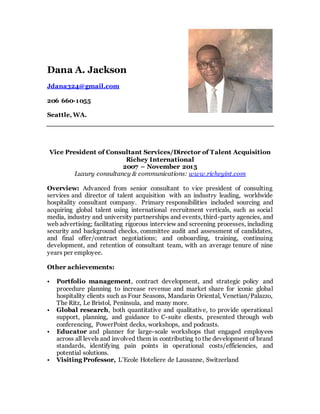 Dana A. Jackson
Jdana324@gmail.com
206 660-1055
Seattle, WA.
Vice President of Consultant Services/Director of Talent Acquisition
Richey International
2007 – November 2015
Luxury consultancy & communications: www.richeyint.com
Overview: Advanced from senior consultant to vice president of consulting
services and director of talent acquisition with an industry leading, worldwide
hospitality consultant company. Primary responsibilities included sourcing and
acquiring global talent using international recruitment verticals, such as social
media, industry and university partnerships and events, third-party agencies, and
web advertising; facilitating rigorous interview and screening processes, including
security and background checks, committee audit and assessment of candidates,
and final offer/contract negotiations; and onboarding, training, continuing
development, and retention of consultant team, with an average tenure of nine
years per employee.
Other achievements:
• Portfolio management, contract development, and strategic policy and
procedure planning to increase revenue and market share for iconic global
hospitality clients such as Four Seasons, Mandarin Oriental, Venetian/Palazzo,
The Ritz, Le Bristol, Peninsula, and many more.
• Global research, both quantitative and qualitative, to provide operational
support, planning, and guidance to C-suite clients, presented through web
conferencing, PowerPoint decks, workshops, and podcasts.
• Educator and planner for large-scale workshops that engaged employees
across all levels and involved them in contributing to the development of brand
standards, identifying pain points in operational costs/efficiencies, and
potential solutions.
• Visiting Professor, L’Ecole Hoteliere de Lausanne, Switzerland
 
