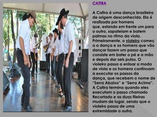A Catira é uma dança brasileira
de origem desconhecida. Ela é
realizada por homens
que, estando em frente um para
o outro, sapateiam e batem
palmas no ritmo da viola.
Primeiramente, o violeiro começ
a a dança e os homens que vão
dançar fazem um passo que
consiste em bater o pé e a mão
e depois dar seis pulos. O
violeiro passa a entoar a moda
de viola e os homens continuam
a executar os passos da
dança, que recebem o nome de
“Serra Abaixo” e “Serra Acima”.
A Catira termina quando eles
executam o passo chamado
Recortado e as duas fileiras
mudam de lugar, sendo que o
violeiro passa de uma
extremidade a outra.
 