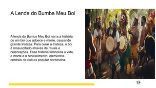 A Lenda do Bumba Meu Boi
A lenda do Bumba Meu Boi narra a história
de um boi que adoece e morre, causando
grande tristeza. Para curar a tristeza, o boi
é ressuscitado através de rituais e
celebrações. Essa história simboliza a vida,
a morte e o renascimento, elementos
centrais da cultura popular nordestina.
 