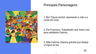 Principais Personagens
1. Boi: Figura central, representa a vida e a
morte em ciclo.
2. Pai Francisco: Trabalhador que mata o boi
para satisfazer Catirina.
3. Mãe Catirina: Esposa grávida que deseja
a língua do boi.
 