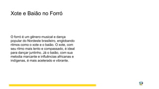 Xote e Baião no Forró
O forró é um gênero musical e dança
popular do Nordeste brasileiro, englobando
ritmos como o xote e o baião. O xote, com
seu ritmo mais lento e compassado, é ideal
para dançar juntinho. Já o baião, com sua
melodia marcante e influências africanas e
indígenas, é mais acelerado e vibrante.
 