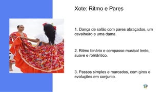 Xote: Ritmo e Pares
1. Dança de salão com pares abraçados, um
cavalheiro e uma dama.
2. Ritmo binário e compasso musical lento,
suave e romântico.
3. Passos simples e marcados, com giros e
evoluções em conjunto.
 