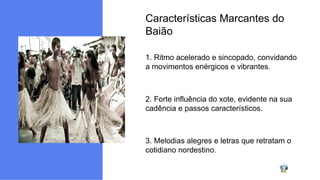 Características Marcantes do
Baião
1. Ritmo acelerado e sincopado, convidando
a movimentos enérgicos e vibrantes.
2. Forte influência do xote, evidente na sua
cadência e passos característicos.
3. Melodias alegres e letras que retratam o
cotidiano nordestino.
 