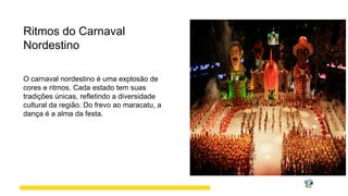 Ritmos do Carnaval
Nordestino
O carnaval nordestino é uma explosão de
cores e ritmos. Cada estado tem suas
tradições únicas, refletindo a diversidade
cultural da região. Do frevo ao maracatu, a
dança é a alma da festa.
 