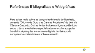 Referências Bibliográficas e Webgráficas
Para saber mais sobre as danças tradicionais do Nordeste,
consulte "O Livro de Ouro das Danças Populares" de Luís da
Câmara Cascudo. Outras fontes incluem artigos acadêmicos
sobre o tema e websites especializados em cultura popular
brasileira. A pesquisa em acervos digitais também pode
enriquecer o conhecimento sobre o assunto.
 