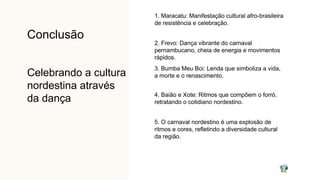 Conclusão
Celebrando a cultura
nordestina através
da dança
1. Maracatu: Manifestação cultural afro-brasileira
de resistência e celebração.
2. Frevo: Dança vibrante do carnaval
pernambucano, cheia de energia e movimentos
rápidos.
3. Bumba Meu Boi: Lenda que simboliza a vida,
a morte e o renascimento.
4. Baião e Xote: Ritmos que compõem o forró,
retratando o cotidiano nordestino.
5. O carnaval nordestino é uma explosão de
ritmos e cores, refletindo a diversidade cultural
da região.
 