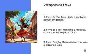 Variações do Frevo
1. Frevo de Rua: Mais rápido e acrobático,
comum em desfiles.
2. Frevo de Bloco: Mais lento e melódico,
com orquestras de pau e corda.
3. Frevo Canção: Mais melódico, com letras
e ritmo mais lento.
 