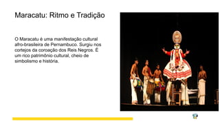 Maracatu: Ritmo e Tradição
O Maracatu é uma manifestação cultural
afro-brasileira de Pernambuco. Surgiu nos
cortejos da coroação dos Reis Negros. É
um rico patrimônio cultural, cheio de
simbolismo e história.
 