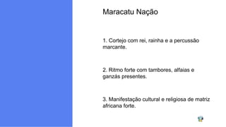 Maracatu Nação
1. Cortejo com rei, rainha e a percussão
marcante.
2. Ritmo forte com tambores, alfaias e
ganzás presentes.
3. Manifestação cultural e religiosa de matriz
africana forte.
 