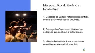 Maracatu Rural: Essência
Nordestina
1. Caboclos de Lança: Personagens centrais,
com lanças e vestimentas coloridas.
2. Coreografias Vigorosas: Movimentos
enérgicos que celebram a cultura rural.
3. Música Envolvente: Ritmos marcantes
com alfaias e outros instrumentos.
 