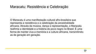 Maracatu: Resistência e Celebração
O Maracatu é uma manifestação cultural afro-brasileira que
representa a resistência e a celebração da ancestralidade
africana. Através da música, dança e representação, o Maracatu
reafirma a identidade e a história do povo negro no Brasil. É uma
forma de manter viva a memória e a cultura africana, transmitindo-
as de geração em geração.
 