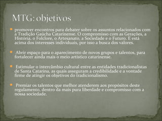  promover encontros para debater sobre os assuntos relacionados com
  a Tradição Gaúcha Catarinense. O compromisso com as Gerações, a
  História, o Folclore, o Artesanato, a Sociedade e o Futuro. E está
  acima dos interesses individuais, por isso a busca dos valores.

 Abrir espaço para o aparecimento de novos grupos e talentos, para
  fortalecer ainda mais o meio artístico catarinense.

 Estimular o intercâmbio cultural entre as entidades tradicionalistas
  de Santa Catarina, as quais asseguram a credibilidade e a vontade
  firme de atingir os objetivos do tradicionalismo.

 Premiar os talentos que melhor atenderem aos propósitos deste
  regulamento, dentro da mais pura liberdade e compromisso com a
  nossa sociedade.
 