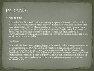  Pau-de-Fitas

  O pau-de-fitas foi trazido pelos alemães que aportaram no sul do Brasil. Um
  mastro de aproximadamente três metros é fincado no chão com diversas fitas
  coloridas atreladas a ele. Os dançarinos devem estar em número par e cada
  um segura uma fita para girar ao redor do mastro. No decorrer dos passos da
  dança, vão se formando desenhos com as tranças das fitas. A dança é
  acompanhada por músicas provenientes de instrumentos como o cavaquinho,
  pandeiro, acordeão e violão.
  Fandango
  Esse estilo de dança tem origem ibérica e foi trazida pelos portugueses para as
  regiões de litoral do Paraná. No Brasil, recebeu influências dos índios e o
  fandango também pode ser encontrado nos estados de Santa Catarina, Rio
  Grande do Sul e São Paulo. São utilizados instrumentos como violas, pandeiro
  e uma rabeca enquanto a letra é improvisada. Os dançarinos fazem uma roda
  e dançam com passos valsados e o ritmo é seguido com palmas e com as
  batidas dos pés.
 