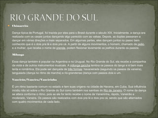  Chimarrita

  Dança típica de Portugal, foi trazida por eles para o Brasil durante o século XIX. Inicialmente, a dança era
  realizada com os casais juntos dançando algo parecido com as valsas. Depois, as duplas passaram a
  dançar em várias direções e mais separados. Em algumas partes, eles dançam juntos no passo bem
  conhecido que é o dois pra lá e dois pra cá. A partir de alguns movimentos, o homem, chamado de peão,
  e a mulher, que recebe o nome de prenda, podem flexionar levemente os joelhos durante os passos.

  Milonga

  Essa dança também é popular na Argentina e no Uruguai. No Rio Grande do Sul, ela recebe a companhia
  da viola e de outros instrumentos musicais. A milonga gaúcha lembra os passos do tango e é bem mais
  lenta e romântica. Ela pode ser dançada de três formas: havaneirada (seguindo os passos da vaneira),
  tangueada (dança no ritmo de marcha) e rio-grandense (dança com passos dois e um.

  Vaneirão/Vaneira/Vaneirinha

  É um ritmo bastante comum no estado e tem suas origens na cidade de Havana, em Cuba. Sua influência
  incidiu não só sobre o Rio Grande do Sul como também nos sambas do Rio de Janeiro. O nome da dança
  se altera conforme o ritmo, pois se ele for lento recebe o nome de Vaneirinha, rápido, Vaneirão e
  moderado, Vaneira. Os passos são realizados com dois pra lá e dois pra cá, sendo que são alternados
  com quatro movimentos de cada lado.
 