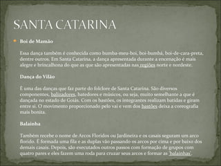  Boi de Mamão

  Essa dança também é conhecida como bumba-meu-boi, boi-bumbá, boi-de-cara-preta,
  dentre outros. Em Santa Catarina, a dança apresentada durante a encenação é mais
  alegre e brincalhona do que as que são apresentadas nas regiões norte e nordeste.

  Dança do Vilão

  É uma das danças que faz parte do folclore de Santa Catarina. São diversos
  componentes, balizadores, batedores e músicos, ou seja, muito semelhante a que é
  dançada no estado de Goiás. Com os bastões, os integrantes realizam batidas e giram
  entre si. O movimento proporcionado pelo vai e vem dos bastões deixa a coreografia
  mais bonita.

  Balainha

  Também recebe o nome de Arcos Floridos ou Jardineira e os casais seguram um arco
  florido. É formada uma fila e as duplas vão passando os arcos por cima e por baixo dos
  demais casais. Depois, são executados outros passos com formação de grupos com
  quatro pares e eles fazem uma roda para cruzar seus arcos e formar as 'balainhas'.
 