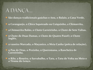 São danças tradicionais gaúchas o Anu, o Balaio, a Cana Verde,

 o Caranguejo, o Chico Sapateado ou Cuiquinho, a Chimarrita,

 a Chimarrita Balão, o Chote Carreirinho, o Chote de Sete Voltas,

 o Chote de Duas Damas, o Chote de Quatro PassO, o Chote
  Inglês,

 a vaneira Marcada, o Maçanico, a Meia Canha (polca de relação),

 o Pau de Fitas, o Pezinho, o Queromana, a Rancheira de
  Carreirinha,

 o Rilo, a Roseira, o Sarrabalho, o Tatu, o Tatu de Volta no Meio e
  a Tirana do Lenço.
 