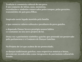 Tradição é a memória cultural de um povo.
É um conjunto de idéias, usos, memórias,
recordações e símbolos conservados pelos tempos, pelas gerações,
transmitidos de pais para filhos.


Inspirado neste legado mantido pela família

e que conserva valores culturais e peculiares do povo gaúcho,

o deputado Osmar Severo prestigia nossos hábito
s e costumes no seu novo projeto de lei.

Desta vez o patrimônio simbólico gaúcho que pretende ser preservado
pelo parlamentar é o Conjunto de Danças Gaúchas.


No Projeto de Lei que acabou de ser protocolado,

as danças tradicionais gaúchas, suas respectivas músicas e letras,
deverão ser reconhecidas como integrantes do patrimônio cultural do
Estado.
 