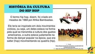 O termo hip hop, dizem, foi criado em
meados de 1968 por Afrika Bambaataa.
Ele teria se inspirado em dois movimentos
cíclicos, ou seja, um deles estava na forma
pela qual se transmitia a cultura dos guetos
americanos, a outra estava justamente na
forma de dançar popular na época, que era
saltar (hop) movimentando os quadris (hip).
1. Fonte
https://blogmusicdavida.wordpress.com/2010/07/16/
a-historia-do-hip-hop/
2. https://pt.wikipedia.org/wiki/Dan%C3%A7a_hip_hop
HISTÓRIA DA CULTURA
DO HIP HOP
 
