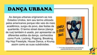 DANÇA URBANA
As danças urbanas originaram-se nos
Estados Unidos, tem seu termo utilizado
pelos americanos porque não veio do meio
acadêmico, surgiu do povo, das festas de
quarteirão. O termo street dance (dança
de rua) também é usado, por apresentar os
diferentes estilos da dança, conhecidos
como Funk, Locking, Popping, Breaking,
Hip Hop Freestyle, House Dance, e Krump,
assim como as suas subdivisões.
1. Fonte https://escolaartedanca.com.br/dancas-
urbanas-street-dance-ou-danca-de-rua/
 