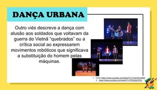 DANÇA URBANA
Outro viés descreve a dança com
alusão aos soldados que voltavam da
guerra do Vietnã “quebrados” ou a
crítica social ao expressarem
movimentos robóticos que significava
a substituição do homem pelas
máquinas.
1. Fonte https://www.youtube.com/watch?v=VJknOd-w8ZE
2. https://www.youtube.com/watch?v=PD2zdyhCf2s
 