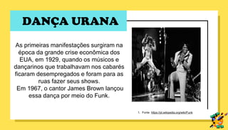 DANÇA URANA
As primeiras manifestações surgiram na
época da grande crise econômica dos
EUA, em 1929, quando os músicos e
dançarinos que trabalhavam nos cabarés
ficaram desempregados e foram para as
ruas fazer seus shows.
Em 1967, o cantor James Brown lançou
essa dança por meio do Funk.
1. Fonte https://pt.wikipedia.org/wiki/Funk
 