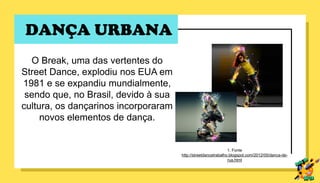 DANÇA URBANA
O Break, uma das vertentes do
Street Dance, explodiu nos EUA em
1981 e se expandiu mundialmente,
sendo que, no Brasil, devido à sua
cultura, os dançarinos incorporaram
novos elementos de dança.
1. Fonte
http://streetdancetrabalho.blogspot.com/2012/05/danca-de-
rua.html
 