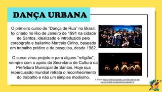 DANÇA URBANA
O primeiro curso de “Dança de Rua” no Brasil,
foi criado no Rio de Janeiro de 1991 na cidade
de Santos, idealizado e introduzido pelo
coreógrafo e bailarino Marcelo Cirino, baseado
em trabalho prático e de pesquisa, desde 1982.
O curso virou projeto e para alguns “religião”,
sempre com o apoio da Secretaria de Cultura da
Prefeitura Municipal de Santos. Hoje sua
repercussão mundial retrata o reconhecimento
do trabalho e não um simples modismo. 1. Fonte https://www.boqnews.com/etc/danca-de-
rua-do-brasil-se-apresenta-sabado-5/
 