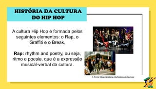 HISTÓRIA DA CULTURA
DO HIP HOP
A cultura Hip Hop é formada pelos
seguintes elementos: o Rap, o
Graffiti e o Break.
Rap: rhythm and poetry, ou seja,
ritmo e poesia, que é a expressão
musical-verbal da cultura.
1. Fonte https://ahistoria.info/historia-do-hip-hop/
 