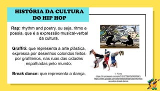 Rap: rhythm and poetry, ou seja, ritmo e
poesia, que é a expressão musical-verbal
da cultura.
Graffiti: que representa a arte plástica,
expressa por desenhos coloridos feitos
por grafiteiros, nas ruas das cidades
espalhadas pelo mundo.
Break dance: que representa a dança. 1. Fonte
https://br.pinterest.com/pin/316377942545093641/
https://sites.google.com/site/estilosdedancaa/informac
ao-sobre-break-dance
HISTÓRIA DA CULTURA
DO HIP HOP
 
