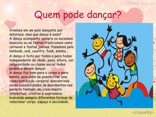 Quem pode dançar? 
Vivemos em um país dançante por 
natureza, mas que dança é essa? 
A dança acompanha sempre os sucessos 
musicais ou as festas tradicionais como 
carnaval e festas juninas. Passamos pela 
lambada, axé, country, funk, samba... 
A dança é feita por todos e para todos 
independente de idade, peso, altura, cor, 
religiosidade ou classe social todos 
podem e devem dançar. 
A dança faz bem para o corpo e para 
mente, pois além de possibilitar uma 
conscientização corporal descobrindo 
novas possibilidades de movimentos nos 
permite também um crescimento 
intelectual, criativo e expressivo 
buscando sempre diferentes formas de 
relacionar corpo, espaço e sociedade. 
 