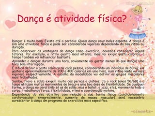 Dança é atividade física? 
Dançar é muito bom! Existe até a paródia: Quem dança seus males espanta. A dança é 
sim uma atividade física e pode ser considerada vigorosa dependendo do seu ritmo ou 
duração. 
Para descrever as vantagens da dança como exercício, devemos considerar alguns 
fatores. Por exemplo, o ritmo quanto mais intenso, mais vai exigir gasto calórico, o 
tempo também vai influenciar bastante. 
Aprender a dançar durante uma hora, obviamente vai gastar menos do que dançar uma 
hora sem interrupção. 
É difícil definir o gasto calórico de cada pessoa, considerando um indivíduo de 60 kg, ele 
gastaria aproximadamente de 200 a 400 calorias em uma hora, num ritmo lento ou mais 
vigoroso respectivamente. A escolha da modalidade vai definir os grupos musculares 
mais trabalhados. 
Samba, frevo e salsa exigem muito das pernas e glúteos. Já o rock (anos 50/60) e o 
tango utilizam muitos movimentos de braço e uma boa dose de flexibilidade. De qualquer 
forma, a dança no geral (não só as de salão, mas o ballet, o jazz, etc), movimenta todo o 
corpo, trabalhando força, flexibilidade, ritmo e coordenação motora. 
Dependendo do seu objetivo com relação à sua forma física (condicionamento 
cardiovascular, emagrecimento, aumento de massa muscular) será necessário 
acrescentar à dança um programa de exercícios mais específico. 
 
