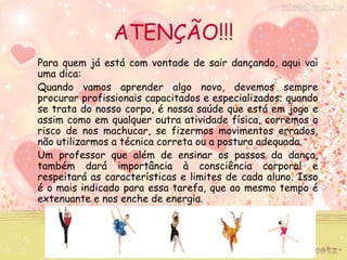 ATENÇÃO!!! 
Para quem já está com vontade de sair dançando, aqui vai 
uma dica: 
Quando vamos aprender algo novo, devemos sempre 
procurar profissionais capacitados e especializados; quando 
se trata do nosso corpo, é nossa saúde que está em jogo e 
assim como em qualquer outra atividade física, corremos o 
risco de nos machucar, se fizermos movimentos errados, 
não utilizarmos a técnica correta ou a postura adequada. 
Um professor que além de ensinar os passos da dança, 
também dará importância à consciência corporal e 
respeitará as características e limites de cada aluno. Isso 
é o mais indicado para essa tarefa, que ao mesmo tempo é 
extenuante e nos enche de energia. 
 
