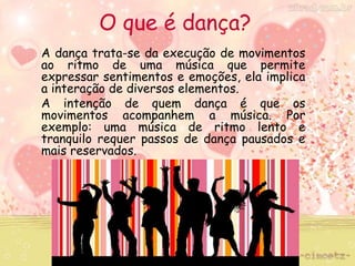 O que é dança? 
A dança trata-se da execução de movimentos 
ao ritmo de uma música que permite 
expressar sentimentos e emoções, ela implica 
a interação de diversos elementos. 
A intenção de quem dança é que os 
movimentos acompanhem a música. Por 
exemplo: uma música de ritmo lento e 
tranquilo requer passos de dança pausados e 
mais reservados. 
 